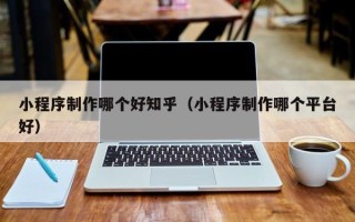 宜春小程序制作哪个好知乎（小程序制作哪个平台好）